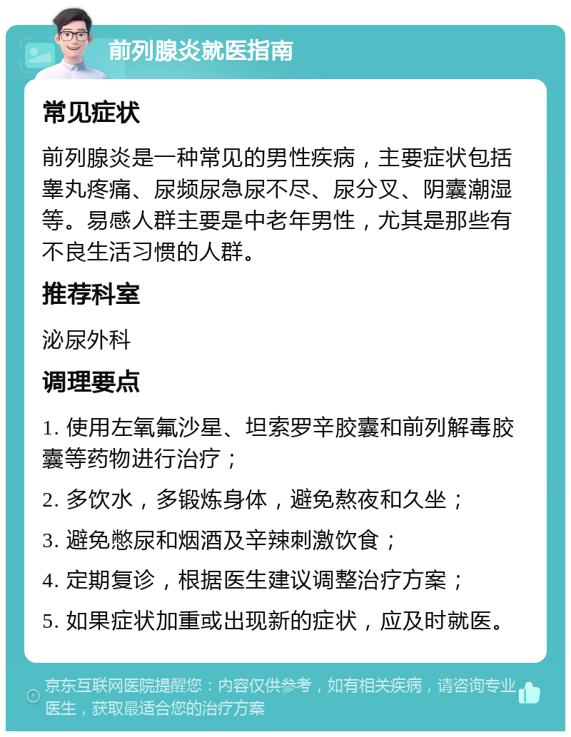 前列腺炎就医指南 常见症状 前列腺炎是一种常见的男性疾病，主要症状包括睾丸疼痛、尿频尿急尿不尽、尿分叉、阴囊潮湿等。易感人群主要是中老年男性，尤其是那些有不良生活习惯的人群。 推荐科室 泌尿外科 调理要点 1. 使用左氧氟沙星、坦索罗辛胶囊和前列解毒胶囊等药物进行治疗； 2. 多饮水，多锻炼身体，避免熬夜和久坐； 3. 避免憋尿和烟酒及辛辣刺激饮食； 4. 定期复诊，根据医生建议调整治疗方案； 5. 如果症状加重或出现新的症状，应及时就医。