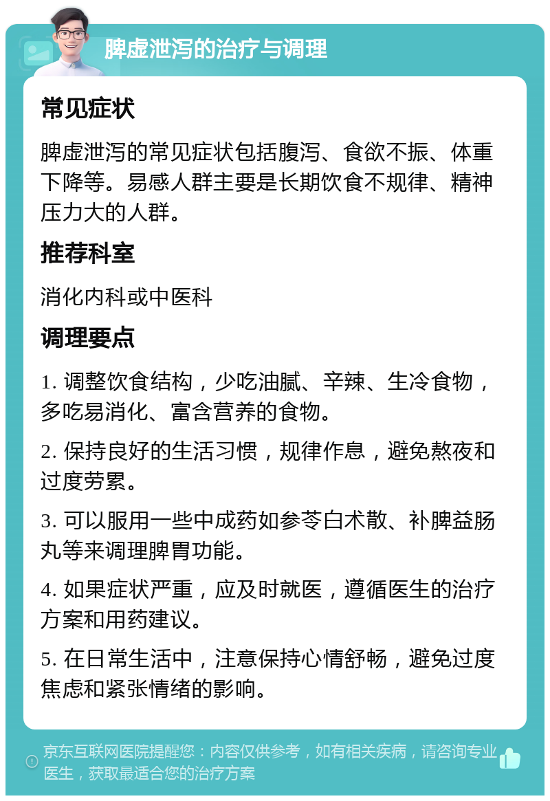 脾虚泄泻的治疗与调理 常见症状 脾虚泄泻的常见症状包括腹泻、食欲不振、体重下降等。易感人群主要是长期饮食不规律、精神压力大的人群。 推荐科室 消化内科或中医科 调理要点 1. 调整饮食结构，少吃油腻、辛辣、生冷食物，多吃易消化、富含营养的食物。 2. 保持良好的生活习惯，规律作息，避免熬夜和过度劳累。 3. 可以服用一些中成药如参苓白术散、补脾益肠丸等来调理脾胃功能。 4. 如果症状严重，应及时就医，遵循医生的治疗方案和用药建议。 5. 在日常生活中，注意保持心情舒畅，避免过度焦虑和紧张情绪的影响。