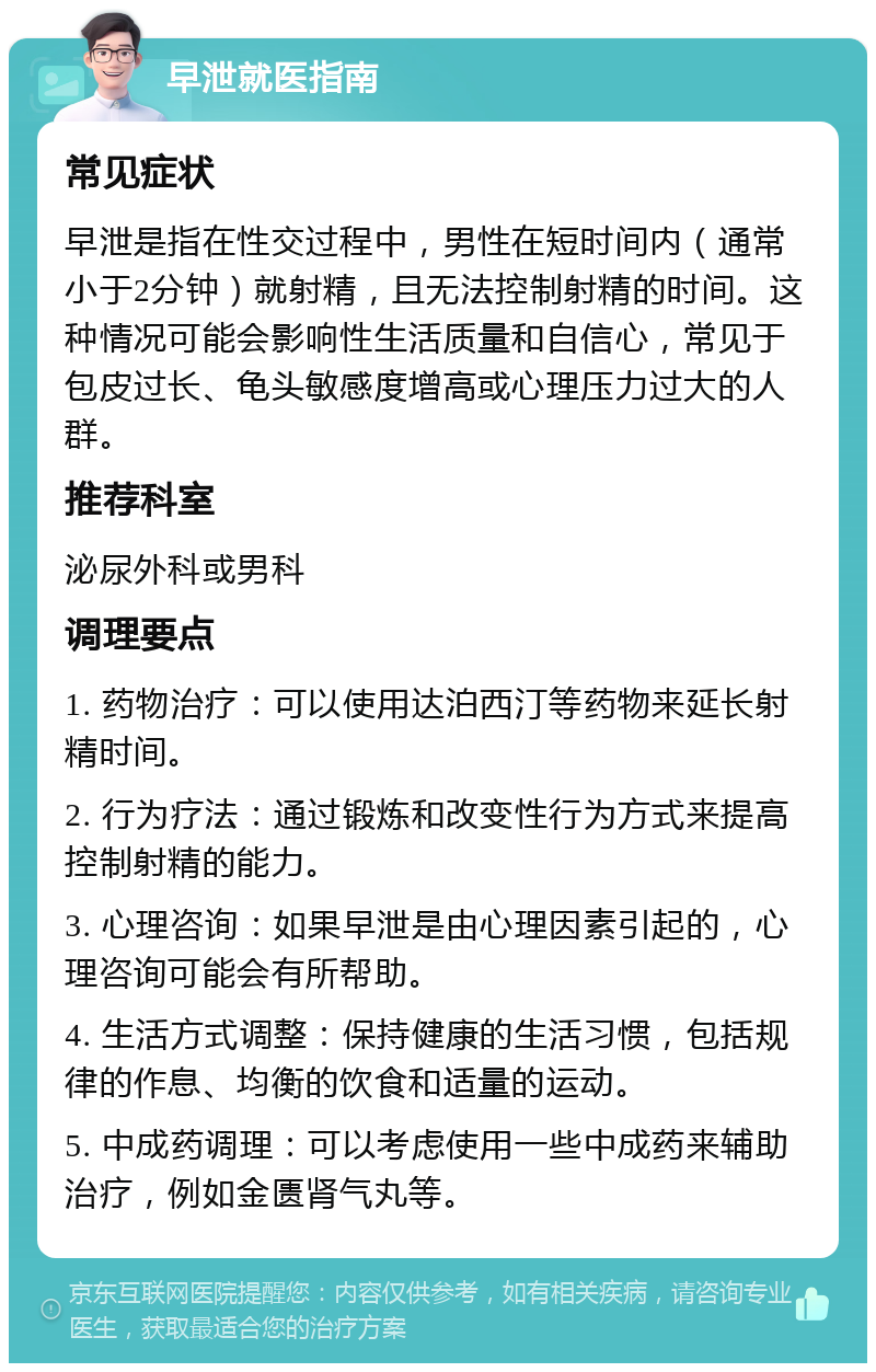 早泄就医指南 常见症状 早泄是指在性交过程中，男性在短时间内（通常小于2分钟）就射精，且无法控制射精的时间。这种情况可能会影响性生活质量和自信心，常见于包皮过长、龟头敏感度增高或心理压力过大的人群。 推荐科室 泌尿外科或男科 调理要点 1. 药物治疗：可以使用达泊西汀等药物来延长射精时间。 2. 行为疗法：通过锻炼和改变性行为方式来提高控制射精的能力。 3. 心理咨询：如果早泄是由心理因素引起的，心理咨询可能会有所帮助。 4. 生活方式调整：保持健康的生活习惯，包括规律的作息、均衡的饮食和适量的运动。 5. 中成药调理：可以考虑使用一些中成药来辅助治疗，例如金匮肾气丸等。