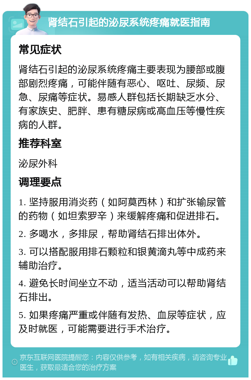 肾结石引起的泌尿系统疼痛就医指南 常见症状 肾结石引起的泌尿系统疼痛主要表现为腰部或腹部剧烈疼痛，可能伴随有恶心、呕吐、尿频、尿急、尿痛等症状。易感人群包括长期缺乏水分、有家族史、肥胖、患有糖尿病或高血压等慢性疾病的人群。 推荐科室 泌尿外科 调理要点 1. 坚持服用消炎药（如阿莫西林）和扩张输尿管的药物（如坦索罗辛）来缓解疼痛和促进排石。 2. 多喝水，多排尿，帮助肾结石排出体外。 3. 可以搭配服用排石颗粒和银黄滴丸等中成药来辅助治疗。 4. 避免长时间坐立不动，适当活动可以帮助肾结石排出。 5. 如果疼痛严重或伴随有发热、血尿等症状，应及时就医，可能需要进行手术治疗。