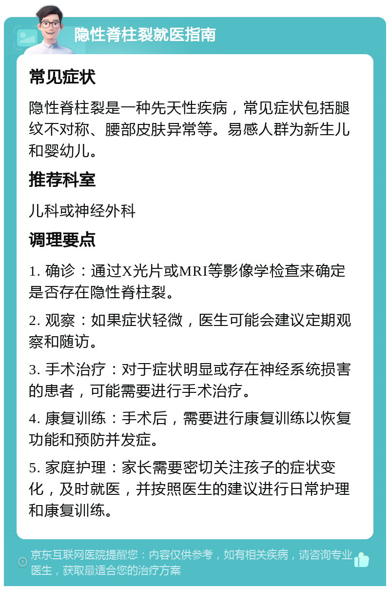 隐性脊柱裂就医指南 常见症状 隐性脊柱裂是一种先天性疾病，常见症状包括腿纹不对称、腰部皮肤异常等。易感人群为新生儿和婴幼儿。 推荐科室 儿科或神经外科 调理要点 1. 确诊：通过X光片或MRI等影像学检查来确定是否存在隐性脊柱裂。 2. 观察：如果症状轻微，医生可能会建议定期观察和随访。 3. 手术治疗：对于症状明显或存在神经系统损害的患者，可能需要进行手术治疗。 4. 康复训练：手术后，需要进行康复训练以恢复功能和预防并发症。 5. 家庭护理：家长需要密切关注孩子的症状变化，及时就医，并按照医生的建议进行日常护理和康复训练。