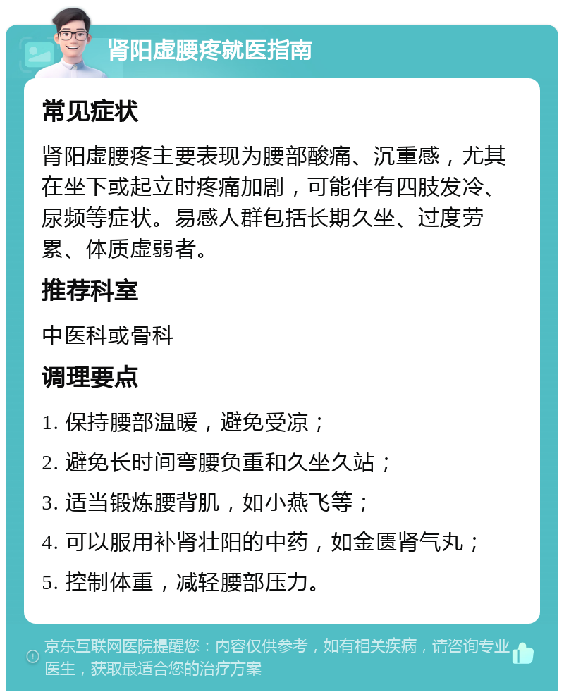 肾阳虚腰疼就医指南 常见症状 肾阳虚腰疼主要表现为腰部酸痛、沉重感，尤其在坐下或起立时疼痛加剧，可能伴有四肢发冷、尿频等症状。易感人群包括长期久坐、过度劳累、体质虚弱者。 推荐科室 中医科或骨科 调理要点 1. 保持腰部温暖，避免受凉； 2. 避免长时间弯腰负重和久坐久站； 3. 适当锻炼腰背肌，如小燕飞等； 4. 可以服用补肾壮阳的中药，如金匮肾气丸； 5. 控制体重，减轻腰部压力。