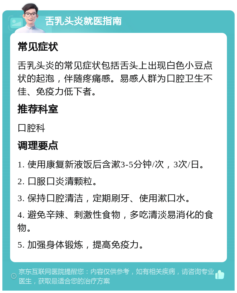 舌乳头炎就医指南 常见症状 舌乳头炎的常见症状包括舌头上出现白色小豆点状的起泡，伴随疼痛感。易感人群为口腔卫生不佳、免疫力低下者。 推荐科室 口腔科 调理要点 1. 使用康复新液饭后含漱3-5分钟/次，3次/日。 2. 口服口炎清颗粒。 3. 保持口腔清洁，定期刷牙、使用漱口水。 4. 避免辛辣、刺激性食物，多吃清淡易消化的食物。 5. 加强身体锻炼，提高免疫力。