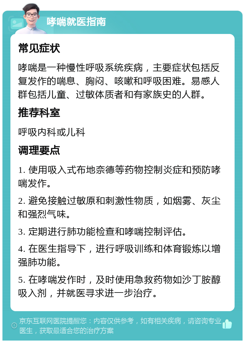 哮喘就医指南 常见症状 哮喘是一种慢性呼吸系统疾病，主要症状包括反复发作的喘息、胸闷、咳嗽和呼吸困难。易感人群包括儿童、过敏体质者和有家族史的人群。 推荐科室 呼吸内科或儿科 调理要点 1. 使用吸入式布地奈德等药物控制炎症和预防哮喘发作。 2. 避免接触过敏原和刺激性物质，如烟雾、灰尘和强烈气味。 3. 定期进行肺功能检查和哮喘控制评估。 4. 在医生指导下，进行呼吸训练和体育锻炼以增强肺功能。 5. 在哮喘发作时，及时使用急救药物如沙丁胺醇吸入剂，并就医寻求进一步治疗。