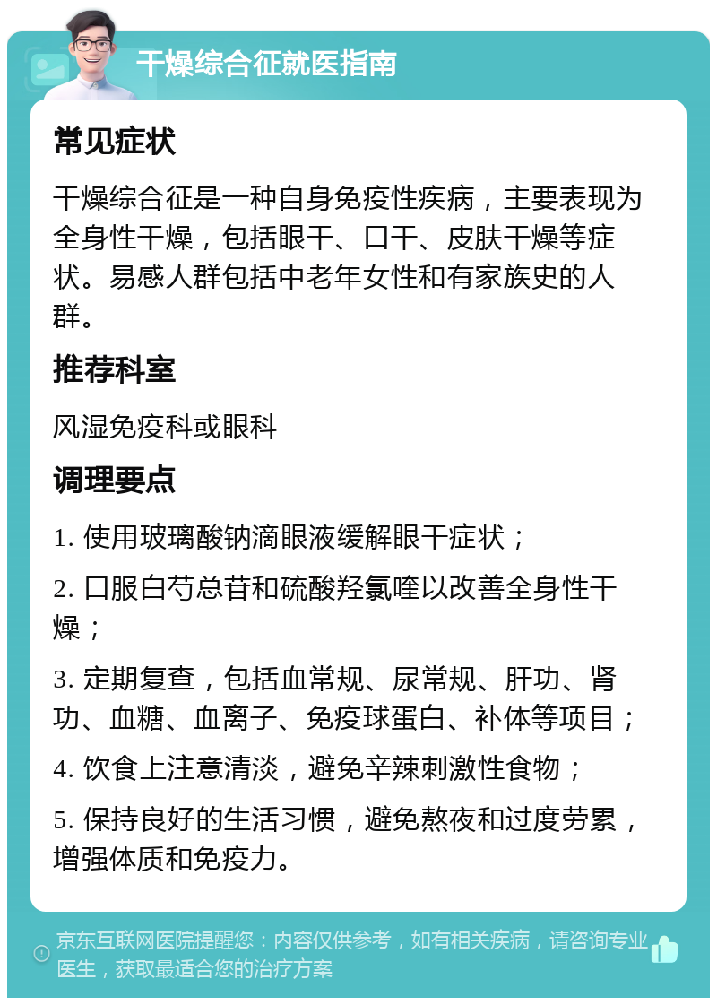 干燥综合征就医指南 常见症状 干燥综合征是一种自身免疫性疾病，主要表现为全身性干燥，包括眼干、口干、皮肤干燥等症状。易感人群包括中老年女性和有家族史的人群。 推荐科室 风湿免疫科或眼科 调理要点 1. 使用玻璃酸钠滴眼液缓解眼干症状； 2. 口服白芍总苷和硫酸羟氯喹以改善全身性干燥； 3. 定期复查，包括血常规、尿常规、肝功、肾功、血糖、血离子、免疫球蛋白、补体等项目； 4. 饮食上注意清淡，避免辛辣刺激性食物； 5. 保持良好的生活习惯，避免熬夜和过度劳累，增强体质和免疫力。