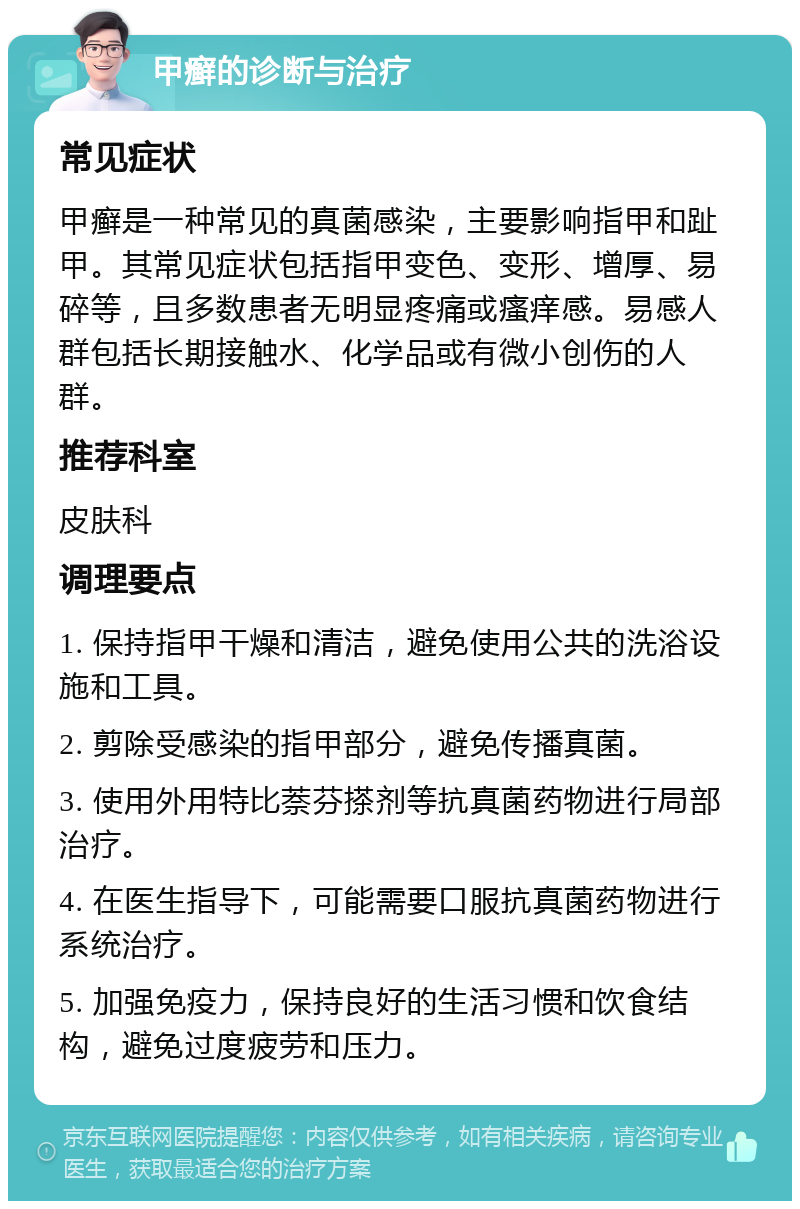 甲癣的诊断与治疗 常见症状 甲癣是一种常见的真菌感染，主要影响指甲和趾甲。其常见症状包括指甲变色、变形、增厚、易碎等，且多数患者无明显疼痛或瘙痒感。易感人群包括长期接触水、化学品或有微小创伤的人群。 推荐科室 皮肤科 调理要点 1. 保持指甲干燥和清洁，避免使用公共的洗浴设施和工具。 2. 剪除受感染的指甲部分，避免传播真菌。 3. 使用外用特比萘芬搽剂等抗真菌药物进行局部治疗。 4. 在医生指导下，可能需要口服抗真菌药物进行系统治疗。 5. 加强免疫力，保持良好的生活习惯和饮食结构，避免过度疲劳和压力。