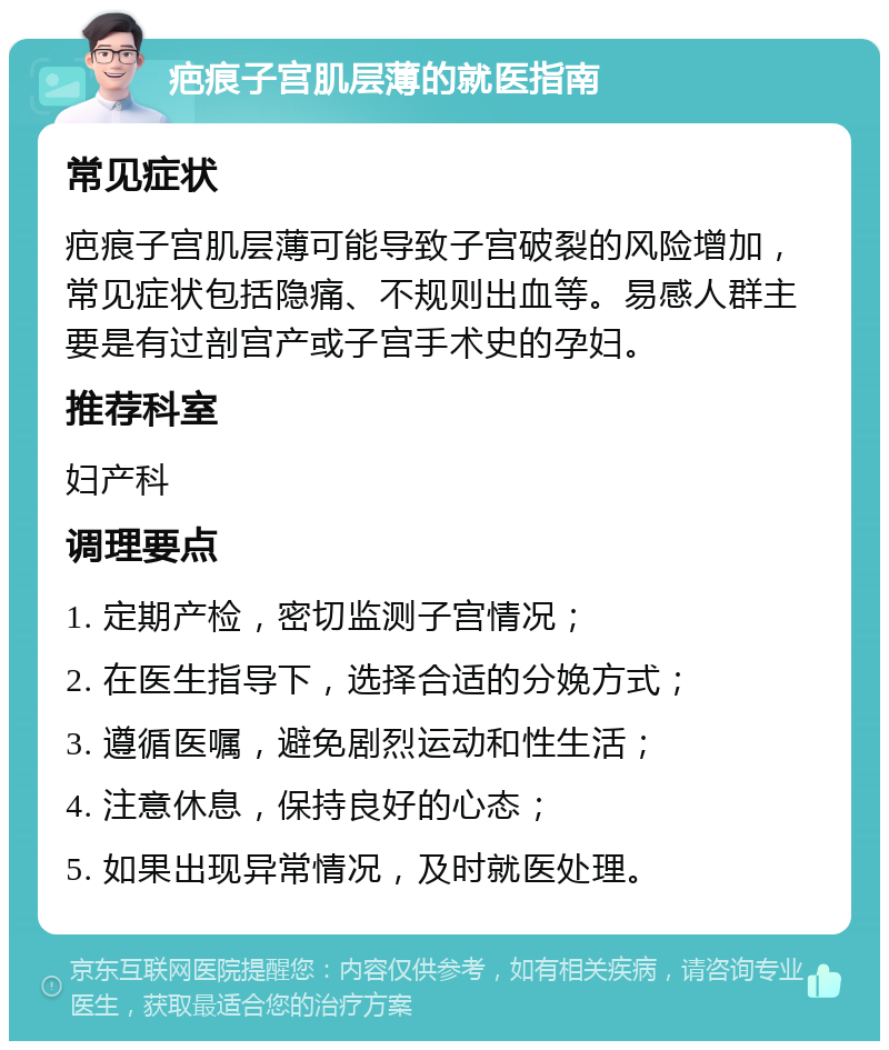 疤痕子宫肌层薄的就医指南 常见症状 疤痕子宫肌层薄可能导致子宫破裂的风险增加，常见症状包括隐痛、不规则出血等。易感人群主要是有过剖宫产或子宫手术史的孕妇。 推荐科室 妇产科 调理要点 1. 定期产检，密切监测子宫情况； 2. 在医生指导下，选择合适的分娩方式； 3. 遵循医嘱，避免剧烈运动和性生活； 4. 注意休息，保持良好的心态； 5. 如果出现异常情况，及时就医处理。