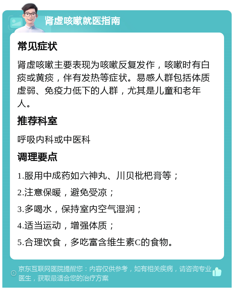 肾虚咳嗽就医指南 常见症状 肾虚咳嗽主要表现为咳嗽反复发作，咳嗽时有白痰或黄痰，伴有发热等症状。易感人群包括体质虚弱、免疫力低下的人群，尤其是儿童和老年人。 推荐科室 呼吸内科或中医科 调理要点 1.服用中成药如六神丸、川贝枇杷膏等； 2.注意保暖，避免受凉； 3.多喝水，保持室内空气湿润； 4.适当运动，增强体质； 5.合理饮食，多吃富含维生素C的食物。