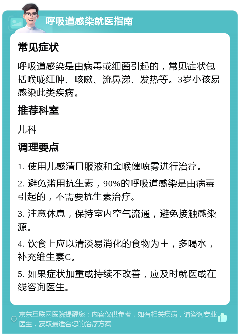 呼吸道感染就医指南 常见症状 呼吸道感染是由病毒或细菌引起的，常见症状包括喉咙红肿、咳嗽、流鼻涕、发热等。3岁小孩易感染此类疾病。 推荐科室 儿科 调理要点 1. 使用儿感清口服液和金喉健喷雾进行治疗。 2. 避免滥用抗生素，90%的呼吸道感染是由病毒引起的，不需要抗生素治疗。 3. 注意休息，保持室内空气流通，避免接触感染源。 4. 饮食上应以清淡易消化的食物为主，多喝水，补充维生素C。 5. 如果症状加重或持续不改善，应及时就医或在线咨询医生。