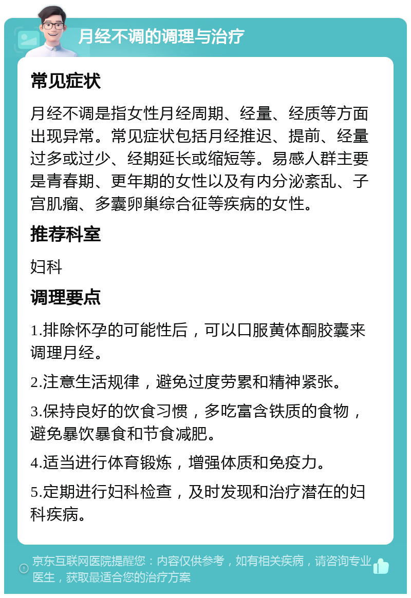 月经不调的调理与治疗 常见症状 月经不调是指女性月经周期、经量、经质等方面出现异常。常见症状包括月经推迟、提前、经量过多或过少、经期延长或缩短等。易感人群主要是青春期、更年期的女性以及有内分泌紊乱、子宫肌瘤、多囊卵巢综合征等疾病的女性。 推荐科室 妇科 调理要点 1.排除怀孕的可能性后，可以口服黄体酮胶囊来调理月经。 2.注意生活规律，避免过度劳累和精神紧张。 3.保持良好的饮食习惯，多吃富含铁质的食物，避免暴饮暴食和节食减肥。 4.适当进行体育锻炼，增强体质和免疫力。 5.定期进行妇科检查，及时发现和治疗潜在的妇科疾病。