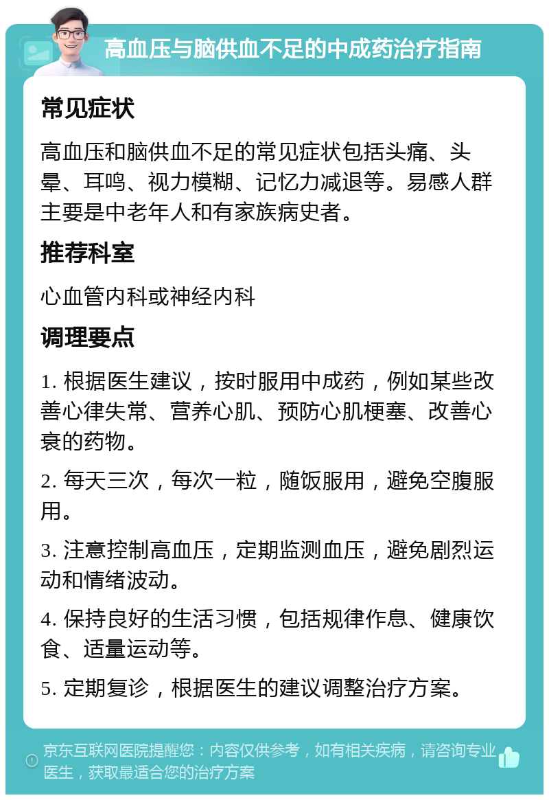 高血压与脑供血不足的中成药治疗指南 常见症状 高血压和脑供血不足的常见症状包括头痛、头晕、耳鸣、视力模糊、记忆力减退等。易感人群主要是中老年人和有家族病史者。 推荐科室 心血管内科或神经内科 调理要点 1. 根据医生建议，按时服用中成药，例如某些改善心律失常、营养心肌、预防心肌梗塞、改善心衰的药物。 2. 每天三次，每次一粒，随饭服用，避免空腹服用。 3. 注意控制高血压，定期监测血压，避免剧烈运动和情绪波动。 4. 保持良好的生活习惯，包括规律作息、健康饮食、适量运动等。 5. 定期复诊，根据医生的建议调整治疗方案。