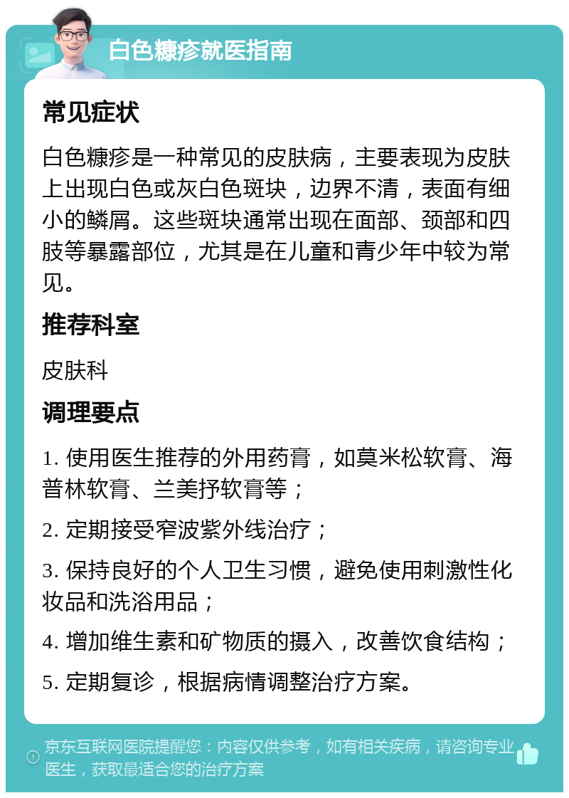 白色糠疹就医指南 常见症状 白色糠疹是一种常见的皮肤病，主要表现为皮肤上出现白色或灰白色斑块，边界不清，表面有细小的鳞屑。这些斑块通常出现在面部、颈部和四肢等暴露部位，尤其是在儿童和青少年中较为常见。 推荐科室 皮肤科 调理要点 1. 使用医生推荐的外用药膏，如莫米松软膏、海普林软膏、兰美抒软膏等； 2. 定期接受窄波紫外线治疗； 3. 保持良好的个人卫生习惯，避免使用刺激性化妆品和洗浴用品； 4. 增加维生素和矿物质的摄入，改善饮食结构； 5. 定期复诊，根据病情调整治疗方案。