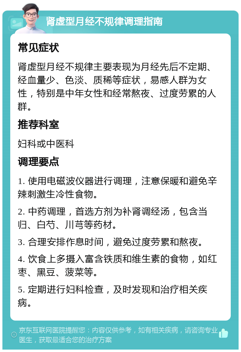 肾虚型月经不规律调理指南 常见症状 肾虚型月经不规律主要表现为月经先后不定期、经血量少、色淡、质稀等症状，易感人群为女性，特别是中年女性和经常熬夜、过度劳累的人群。 推荐科室 妇科或中医科 调理要点 1. 使用电磁波仪器进行调理，注意保暖和避免辛辣刺激生冷性食物。 2. 中药调理，首选方剂为补肾调经汤，包含当归、白芍、川芎等药材。 3. 合理安排作息时间，避免过度劳累和熬夜。 4. 饮食上多摄入富含铁质和维生素的食物，如红枣、黑豆、菠菜等。 5. 定期进行妇科检查，及时发现和治疗相关疾病。