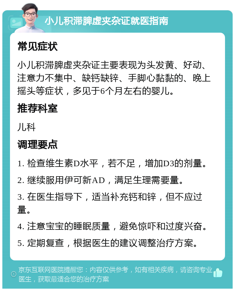 小儿积滞脾虚夹杂证就医指南 常见症状 小儿积滞脾虚夹杂证主要表现为头发黄、好动、注意力不集中、缺钙缺锌、手脚心黏黏的、晚上摇头等症状，多见于6个月左右的婴儿。 推荐科室 儿科 调理要点 1. 检查维生素D水平，若不足，增加D3的剂量。 2. 继续服用伊可新AD，满足生理需要量。 3. 在医生指导下，适当补充钙和锌，但不应过量。 4. 注意宝宝的睡眠质量，避免惊吓和过度兴奋。 5. 定期复查，根据医生的建议调整治疗方案。