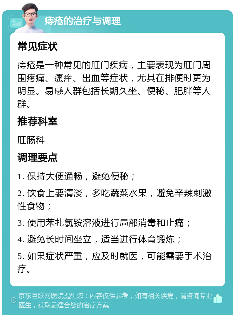 痔疮的治疗与调理 常见症状 痔疮是一种常见的肛门疾病，主要表现为肛门周围疼痛、瘙痒、出血等症状，尤其在排便时更为明显。易感人群包括长期久坐、便秘、肥胖等人群。 推荐科室 肛肠科 调理要点 1. 保持大便通畅，避免便秘； 2. 饮食上要清淡，多吃蔬菜水果，避免辛辣刺激性食物； 3. 使用苯扎氯铵溶液进行局部消毒和止痛； 4. 避免长时间坐立，适当进行体育锻炼； 5. 如果症状严重，应及时就医，可能需要手术治疗。