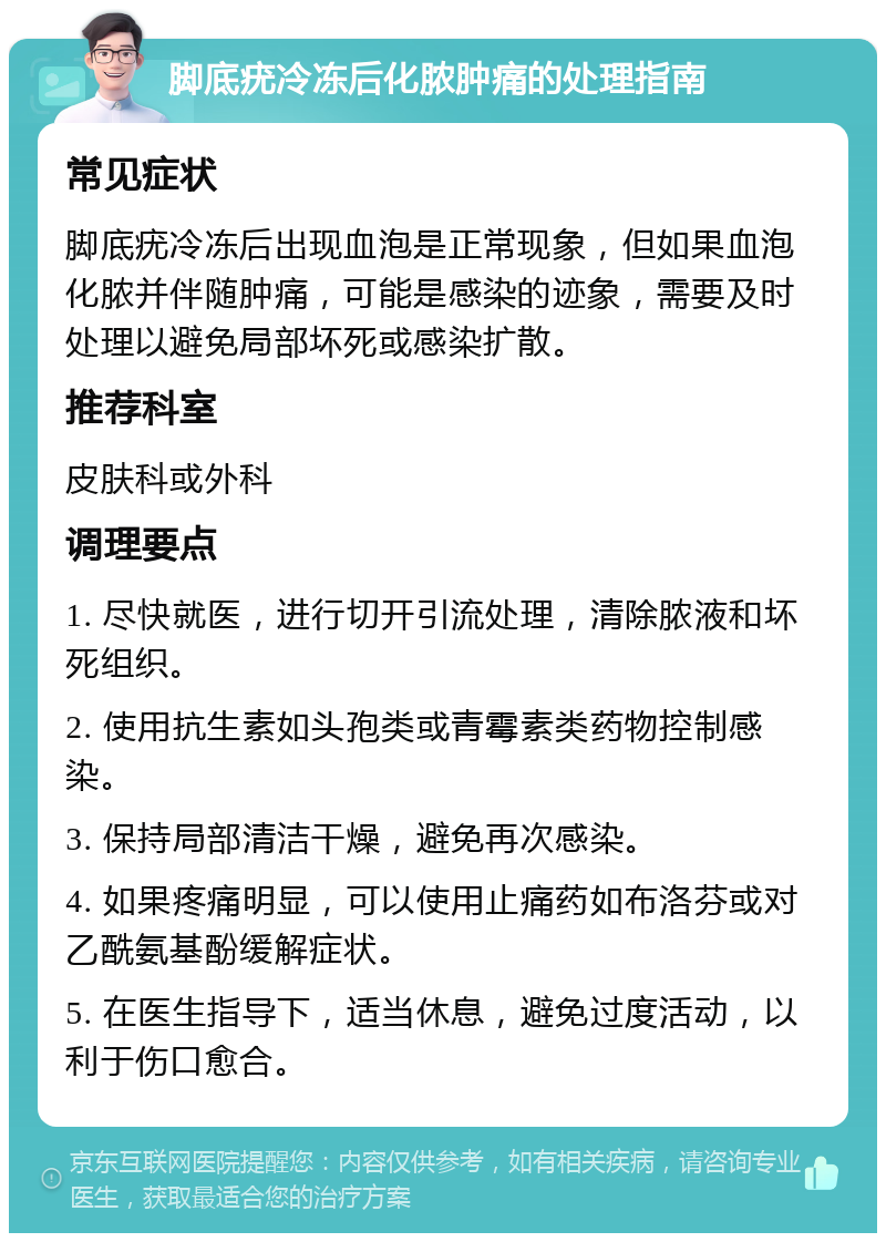 脚底疣冷冻后化脓肿痛的处理指南 常见症状 脚底疣冷冻后出现血泡是正常现象，但如果血泡化脓并伴随肿痛，可能是感染的迹象，需要及时处理以避免局部坏死或感染扩散。 推荐科室 皮肤科或外科 调理要点 1. 尽快就医，进行切开引流处理，清除脓液和坏死组织。 2. 使用抗生素如头孢类或青霉素类药物控制感染。 3. 保持局部清洁干燥，避免再次感染。 4. 如果疼痛明显，可以使用止痛药如布洛芬或对乙酰氨基酚缓解症状。 5. 在医生指导下，适当休息，避免过度活动，以利于伤口愈合。