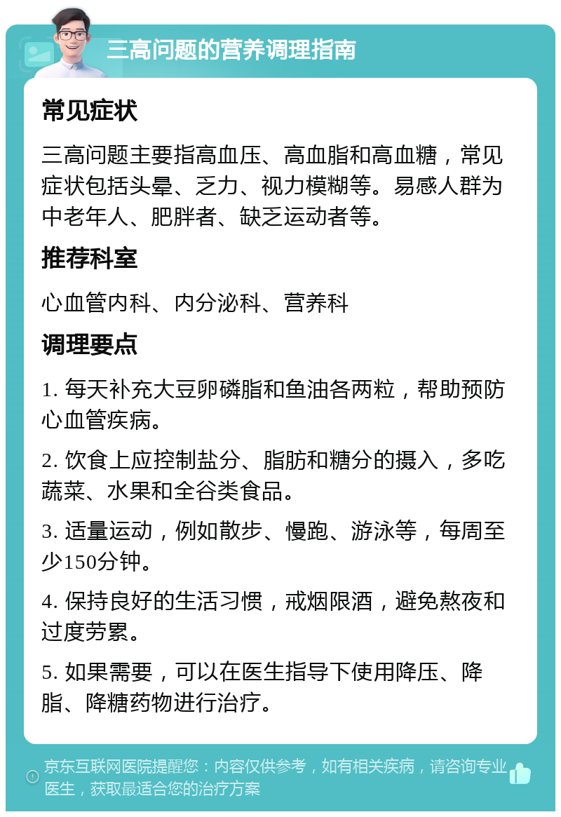 三高问题的营养调理指南 常见症状 三高问题主要指高血压、高血脂和高血糖，常见症状包括头晕、乏力、视力模糊等。易感人群为中老年人、肥胖者、缺乏运动者等。 推荐科室 心血管内科、内分泌科、营养科 调理要点 1. 每天补充大豆卵磷脂和鱼油各两粒，帮助预防心血管疾病。 2. 饮食上应控制盐分、脂肪和糖分的摄入，多吃蔬菜、水果和全谷类食品。 3. 适量运动，例如散步、慢跑、游泳等，每周至少150分钟。 4. 保持良好的生活习惯，戒烟限酒，避免熬夜和过度劳累。 5. 如果需要，可以在医生指导下使用降压、降脂、降糖药物进行治疗。