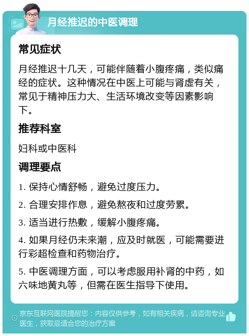 月经推迟的中医调理 常见症状 月经推迟十几天，可能伴随着小腹疼痛，类似痛经的症状。这种情况在中医上可能与肾虚有关，常见于精神压力大、生活环境改变等因素影响下。 推荐科室 妇科或中医科 调理要点 1. 保持心情舒畅，避免过度压力。 2. 合理安排作息，避免熬夜和过度劳累。 3. 适当进行热敷，缓解小腹疼痛。 4. 如果月经仍未来潮，应及时就医，可能需要进行彩超检查和药物治疗。 5. 中医调理方面，可以考虑服用补肾的中药，如六味地黄丸等，但需在医生指导下使用。