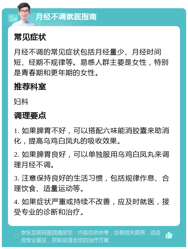 月经不调就医指南 常见症状 月经不调的常见症状包括月经量少、月经时间短、经期不规律等。易感人群主要是女性，特别是青春期和更年期的女性。 推荐科室 妇科 调理要点 1. 如果脾胃不好，可以搭配六味能消胶囊来助消化，提高乌鸡白凤丸的吸收效果。 2. 如果脾胃良好，可以单独服用乌鸡白凤丸来调理月经不调。 3. 注意保持良好的生活习惯，包括规律作息、合理饮食、适量运动等。 4. 如果症状严重或持续不改善，应及时就医，接受专业的诊断和治疗。