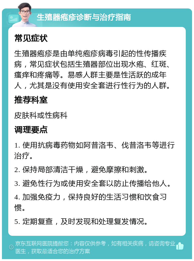 生殖器疱疹诊断与治疗指南 常见症状 生殖器疱疹是由单纯疱疹病毒引起的性传播疾病，常见症状包括生殖器部位出现水疱、红斑、瘙痒和疼痛等。易感人群主要是性活跃的成年人，尤其是没有使用安全套进行性行为的人群。 推荐科室 皮肤科或性病科 调理要点 1. 使用抗病毒药物如阿昔洛韦、伐昔洛韦等进行治疗。 2. 保持局部清洁干燥，避免摩擦和刺激。 3. 避免性行为或使用安全套以防止传播给他人。 4. 加强免疫力，保持良好的生活习惯和饮食习惯。 5. 定期复查，及时发现和处理复发情况。