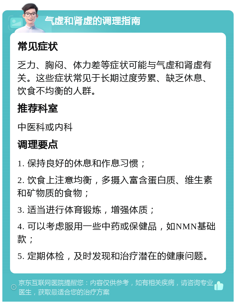 气虚和肾虚的调理指南 常见症状 乏力、胸闷、体力差等症状可能与气虚和肾虚有关。这些症状常见于长期过度劳累、缺乏休息、饮食不均衡的人群。 推荐科室 中医科或内科 调理要点 1. 保持良好的休息和作息习惯； 2. 饮食上注意均衡，多摄入富含蛋白质、维生素和矿物质的食物； 3. 适当进行体育锻炼，增强体质； 4. 可以考虑服用一些中药或保健品，如NMN基础款； 5. 定期体检，及时发现和治疗潜在的健康问题。