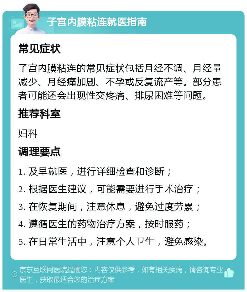 子宫内膜粘连就医指南 常见症状 子宫内膜粘连的常见症状包括月经不调、月经量减少、月经痛加剧、不孕或反复流产等。部分患者可能还会出现性交疼痛、排尿困难等问题。 推荐科室 妇科 调理要点 1. 及早就医，进行详细检查和诊断； 2. 根据医生建议，可能需要进行手术治疗； 3. 在恢复期间，注意休息，避免过度劳累； 4. 遵循医生的药物治疗方案，按时服药； 5. 在日常生活中，注意个人卫生，避免感染。