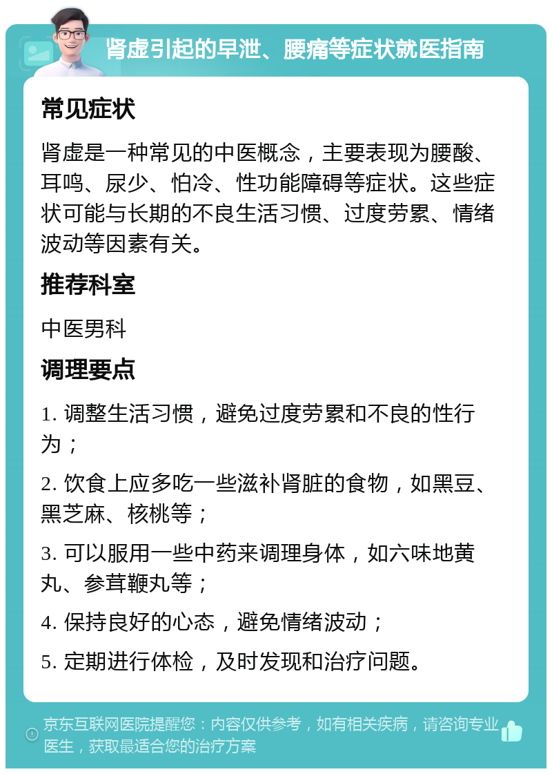 肾虚引起的早泄、腰痛等症状就医指南 常见症状 肾虚是一种常见的中医概念，主要表现为腰酸、耳鸣、尿少、怕冷、性功能障碍等症状。这些症状可能与长期的不良生活习惯、过度劳累、情绪波动等因素有关。 推荐科室 中医男科 调理要点 1. 调整生活习惯，避免过度劳累和不良的性行为； 2. 饮食上应多吃一些滋补肾脏的食物，如黑豆、黑芝麻、核桃等； 3. 可以服用一些中药来调理身体，如六味地黄丸、参茸鞭丸等； 4. 保持良好的心态，避免情绪波动； 5. 定期进行体检，及时发现和治疗问题。