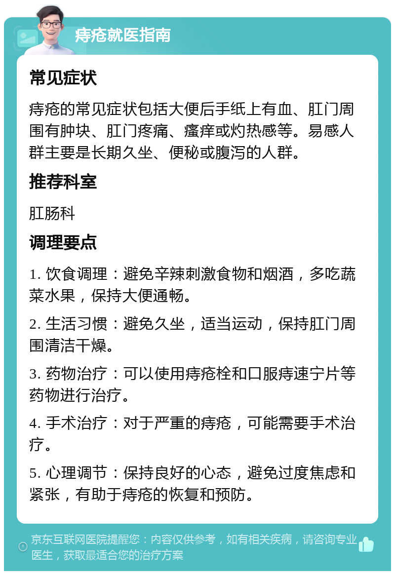 痔疮就医指南 常见症状 痔疮的常见症状包括大便后手纸上有血、肛门周围有肿块、肛门疼痛、瘙痒或灼热感等。易感人群主要是长期久坐、便秘或腹泻的人群。 推荐科室 肛肠科 调理要点 1. 饮食调理：避免辛辣刺激食物和烟酒，多吃蔬菜水果，保持大便通畅。 2. 生活习惯：避免久坐，适当运动，保持肛门周围清洁干燥。 3. 药物治疗：可以使用痔疮栓和口服痔速宁片等药物进行治疗。 4. 手术治疗：对于严重的痔疮，可能需要手术治疗。 5. 心理调节：保持良好的心态，避免过度焦虑和紧张，有助于痔疮的恢复和预防。