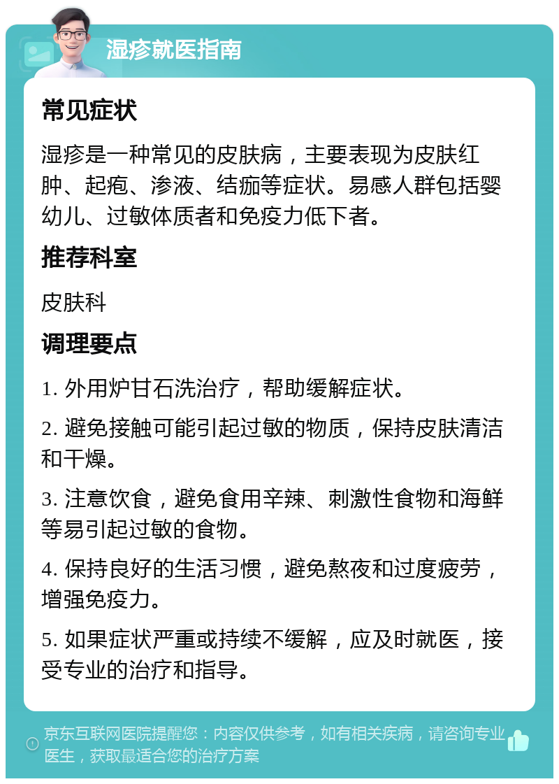 湿疹就医指南 常见症状 湿疹是一种常见的皮肤病，主要表现为皮肤红肿、起疱、渗液、结痂等症状。易感人群包括婴幼儿、过敏体质者和免疫力低下者。 推荐科室 皮肤科 调理要点 1. 外用炉甘石洗治疗，帮助缓解症状。 2. 避免接触可能引起过敏的物质，保持皮肤清洁和干燥。 3. 注意饮食，避免食用辛辣、刺激性食物和海鲜等易引起过敏的食物。 4. 保持良好的生活习惯，避免熬夜和过度疲劳，增强免疫力。 5. 如果症状严重或持续不缓解，应及时就医，接受专业的治疗和指导。