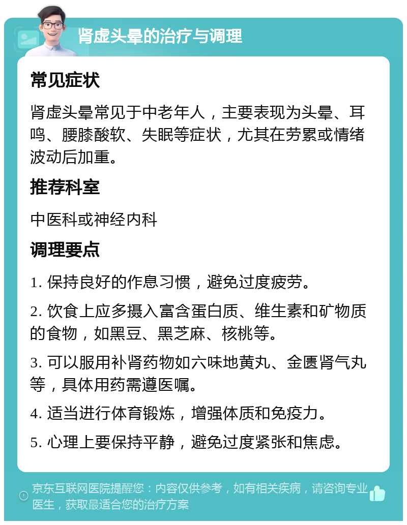 肾虚头晕的治疗与调理 常见症状 肾虚头晕常见于中老年人，主要表现为头晕、耳鸣、腰膝酸软、失眠等症状，尤其在劳累或情绪波动后加重。 推荐科室 中医科或神经内科 调理要点 1. 保持良好的作息习惯，避免过度疲劳。 2. 饮食上应多摄入富含蛋白质、维生素和矿物质的食物，如黑豆、黑芝麻、核桃等。 3. 可以服用补肾药物如六味地黄丸、金匮肾气丸等，具体用药需遵医嘱。 4. 适当进行体育锻炼，增强体质和免疫力。 5. 心理上要保持平静，避免过度紧张和焦虑。