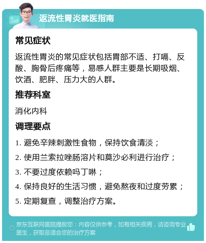 返流性胃炎就医指南 常见症状 返流性胃炎的常见症状包括胃部不适、打嗝、反酸、胸骨后疼痛等，易感人群主要是长期吸烟、饮酒、肥胖、压力大的人群。 推荐科室 消化内科 调理要点 1. 避免辛辣刺激性食物，保持饮食清淡； 2. 使用兰索拉唑肠溶片和莫沙必利进行治疗； 3. 不要过度依赖吗丁啉； 4. 保持良好的生活习惯，避免熬夜和过度劳累； 5. 定期复查，调整治疗方案。