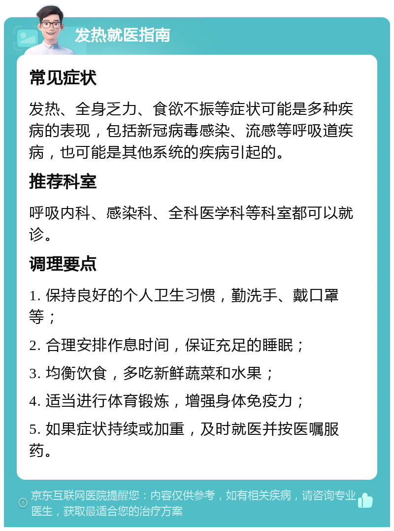 发热就医指南 常见症状 发热、全身乏力、食欲不振等症状可能是多种疾病的表现，包括新冠病毒感染、流感等呼吸道疾病，也可能是其他系统的疾病引起的。 推荐科室 呼吸内科、感染科、全科医学科等科室都可以就诊。 调理要点 1. 保持良好的个人卫生习惯，勤洗手、戴口罩等； 2. 合理安排作息时间，保证充足的睡眠； 3. 均衡饮食，多吃新鲜蔬菜和水果； 4. 适当进行体育锻炼，增强身体免疫力； 5. 如果症状持续或加重，及时就医并按医嘱服药。