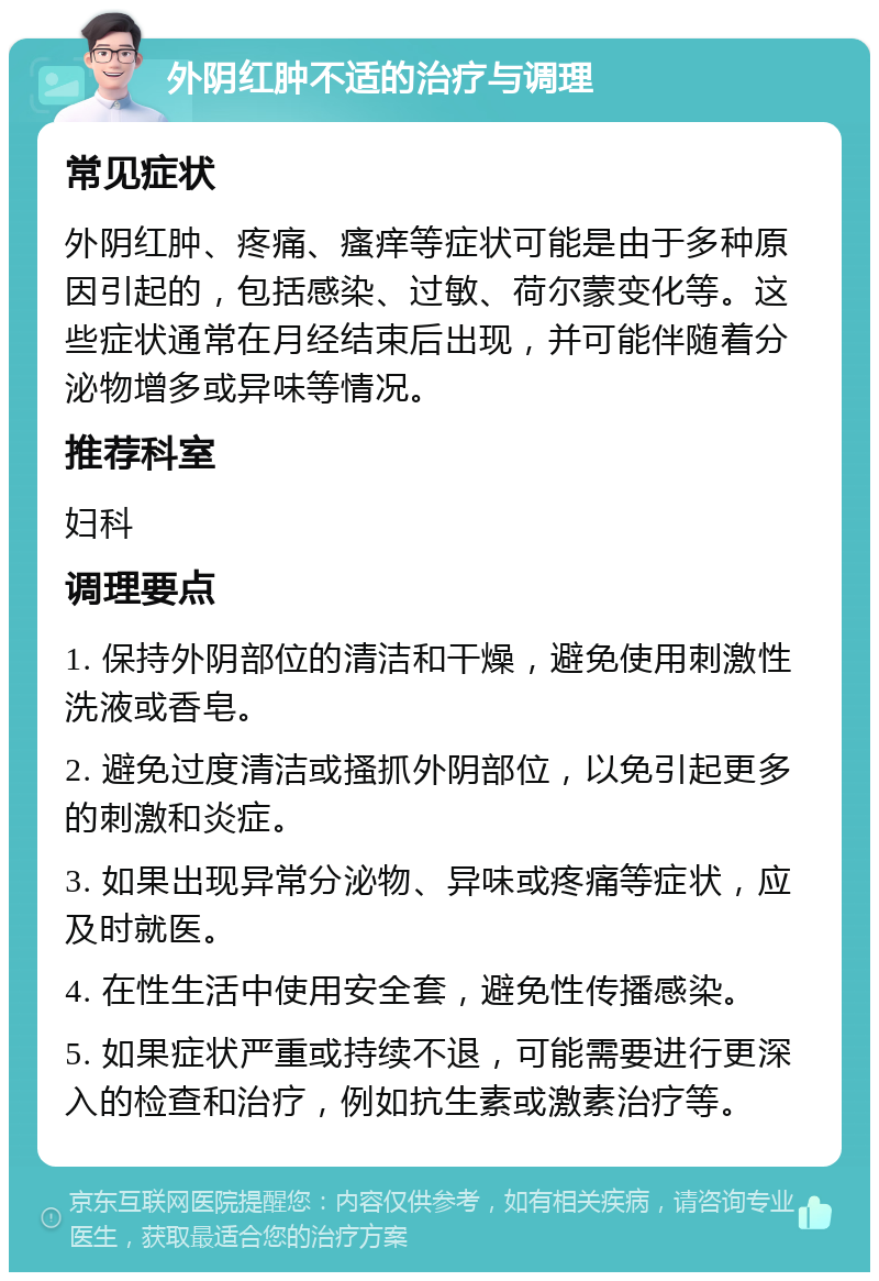 外阴红肿不适的治疗与调理 常见症状 外阴红肿、疼痛、瘙痒等症状可能是由于多种原因引起的，包括感染、过敏、荷尔蒙变化等。这些症状通常在月经结束后出现，并可能伴随着分泌物增多或异味等情况。 推荐科室 妇科 调理要点 1. 保持外阴部位的清洁和干燥，避免使用刺激性洗液或香皂。 2. 避免过度清洁或搔抓外阴部位，以免引起更多的刺激和炎症。 3. 如果出现异常分泌物、异味或疼痛等症状，应及时就医。 4. 在性生活中使用安全套，避免性传播感染。 5. 如果症状严重或持续不退，可能需要进行更深入的检查和治疗，例如抗生素或激素治疗等。