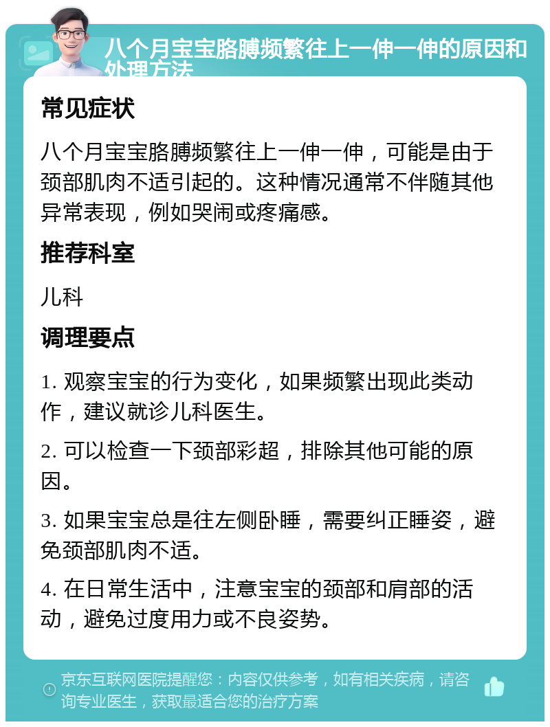 八个月宝宝胳膊频繁往上一伸一伸的原因和处理方法 常见症状 八个月宝宝胳膊频繁往上一伸一伸，可能是由于颈部肌肉不适引起的。这种情况通常不伴随其他异常表现，例如哭闹或疼痛感。 推荐科室 儿科 调理要点 1. 观察宝宝的行为变化，如果频繁出现此类动作，建议就诊儿科医生。 2. 可以检查一下颈部彩超，排除其他可能的原因。 3. 如果宝宝总是往左侧卧睡，需要纠正睡姿，避免颈部肌肉不适。 4. 在日常生活中，注意宝宝的颈部和肩部的活动，避免过度用力或不良姿势。