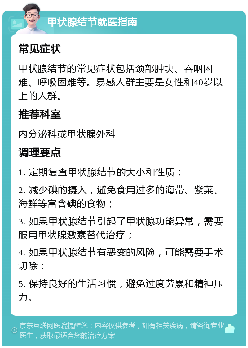 甲状腺结节就医指南 常见症状 甲状腺结节的常见症状包括颈部肿块、吞咽困难、呼吸困难等。易感人群主要是女性和40岁以上的人群。 推荐科室 内分泌科或甲状腺外科 调理要点 1. 定期复查甲状腺结节的大小和性质； 2. 减少碘的摄入，避免食用过多的海带、紫菜、海鲜等富含碘的食物； 3. 如果甲状腺结节引起了甲状腺功能异常，需要服用甲状腺激素替代治疗； 4. 如果甲状腺结节有恶变的风险，可能需要手术切除； 5. 保持良好的生活习惯，避免过度劳累和精神压力。