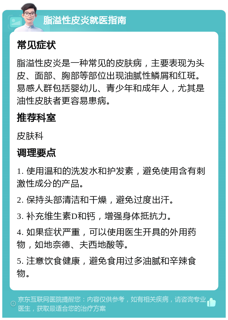 脂溢性皮炎就医指南 常见症状 脂溢性皮炎是一种常见的皮肤病，主要表现为头皮、面部、胸部等部位出现油腻性鳞屑和红斑。易感人群包括婴幼儿、青少年和成年人，尤其是油性皮肤者更容易患病。 推荐科室 皮肤科 调理要点 1. 使用温和的洗发水和护发素，避免使用含有刺激性成分的产品。 2. 保持头部清洁和干燥，避免过度出汗。 3. 补充维生素D和钙，增强身体抵抗力。 4. 如果症状严重，可以使用医生开具的外用药物，如地奈德、夫西地酸等。 5. 注意饮食健康，避免食用过多油腻和辛辣食物。