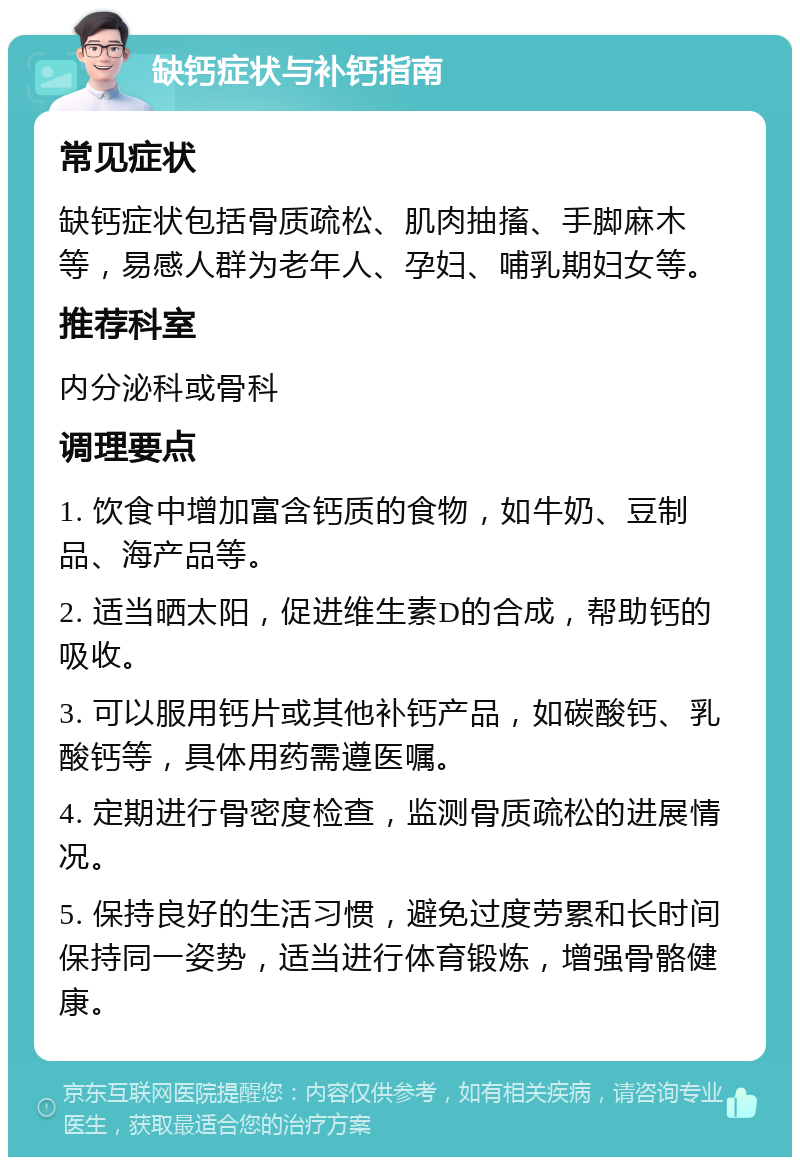 缺钙症状与补钙指南 常见症状 缺钙症状包括骨质疏松、肌肉抽搐、手脚麻木等，易感人群为老年人、孕妇、哺乳期妇女等。 推荐科室 内分泌科或骨科 调理要点 1. 饮食中增加富含钙质的食物，如牛奶、豆制品、海产品等。 2. 适当晒太阳，促进维生素D的合成，帮助钙的吸收。 3. 可以服用钙片或其他补钙产品，如碳酸钙、乳酸钙等，具体用药需遵医嘱。 4. 定期进行骨密度检查，监测骨质疏松的进展情况。 5. 保持良好的生活习惯，避免过度劳累和长时间保持同一姿势，适当进行体育锻炼，增强骨骼健康。