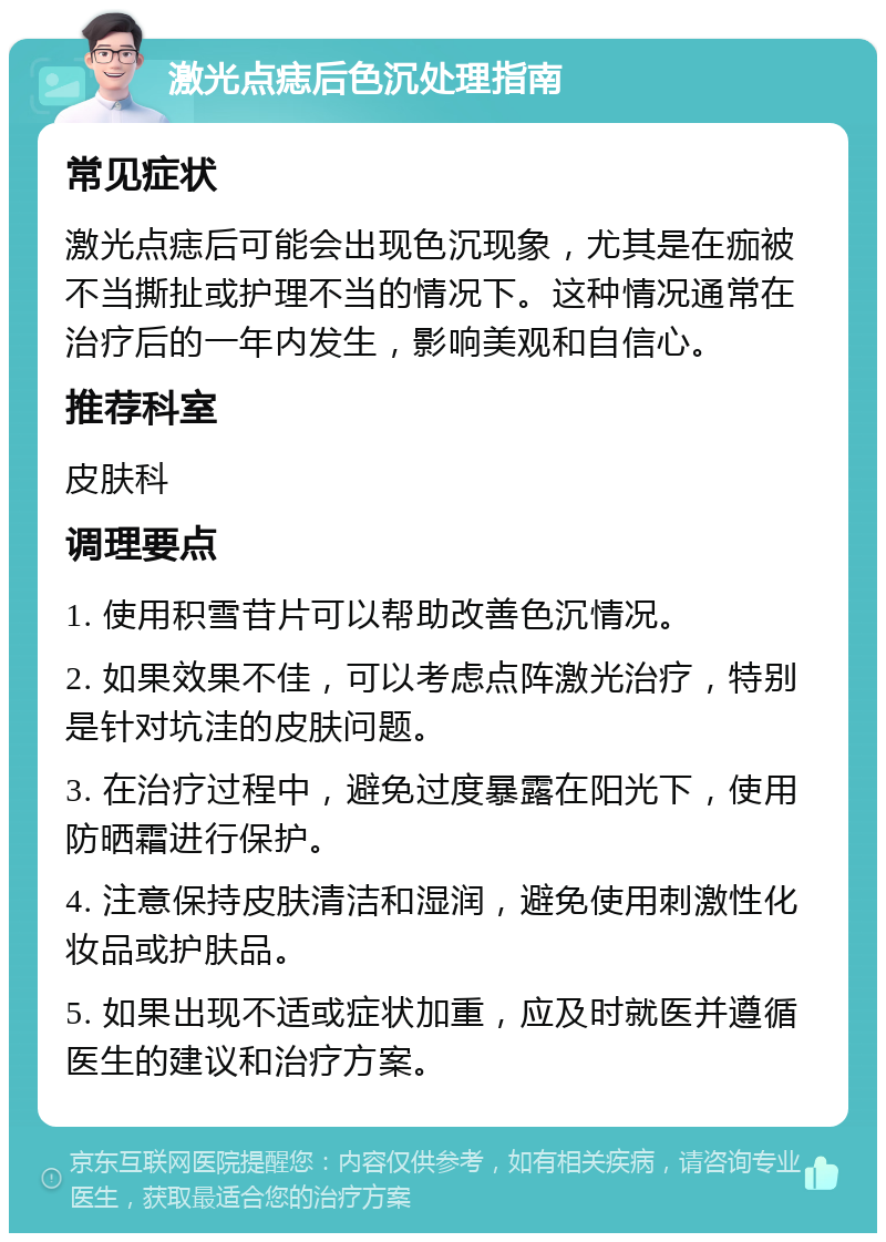 激光点痣后色沉处理指南 常见症状 激光点痣后可能会出现色沉现象，尤其是在痂被不当撕扯或护理不当的情况下。这种情况通常在治疗后的一年内发生，影响美观和自信心。 推荐科室 皮肤科 调理要点 1. 使用积雪苷片可以帮助改善色沉情况。 2. 如果效果不佳，可以考虑点阵激光治疗，特别是针对坑洼的皮肤问题。 3. 在治疗过程中，避免过度暴露在阳光下，使用防晒霜进行保护。 4. 注意保持皮肤清洁和湿润，避免使用刺激性化妆品或护肤品。 5. 如果出现不适或症状加重，应及时就医并遵循医生的建议和治疗方案。