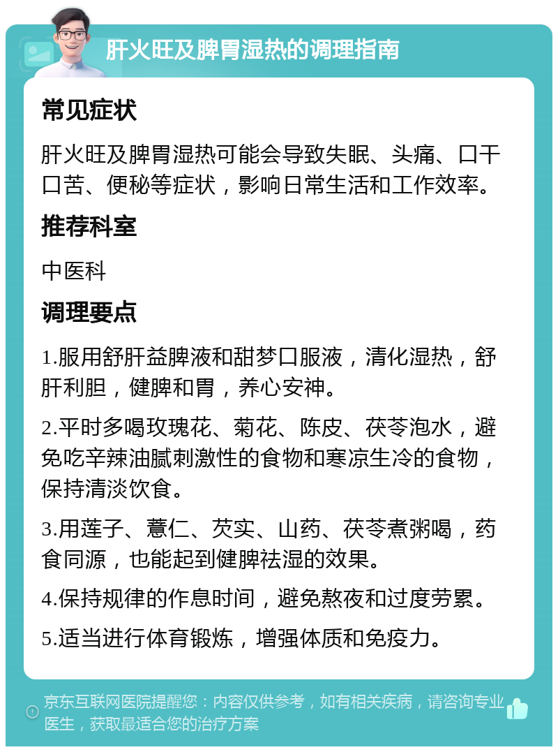 肝火旺及脾胃湿热的调理指南 常见症状 肝火旺及脾胃湿热可能会导致失眠、头痛、口干口苦、便秘等症状，影响日常生活和工作效率。 推荐科室 中医科 调理要点 1.服用舒肝益脾液和甜梦口服液，清化湿热，舒肝利胆，健脾和胃，养心安神。 2.平时多喝玫瑰花、菊花、陈皮、茯苓泡水，避免吃辛辣油腻刺激性的食物和寒凉生冷的食物，保持清淡饮食。 3.用莲子、薏仁、芡实、山药、茯苓煮粥喝，药食同源，也能起到健脾祛湿的效果。 4.保持规律的作息时间，避免熬夜和过度劳累。 5.适当进行体育锻炼，增强体质和免疫力。