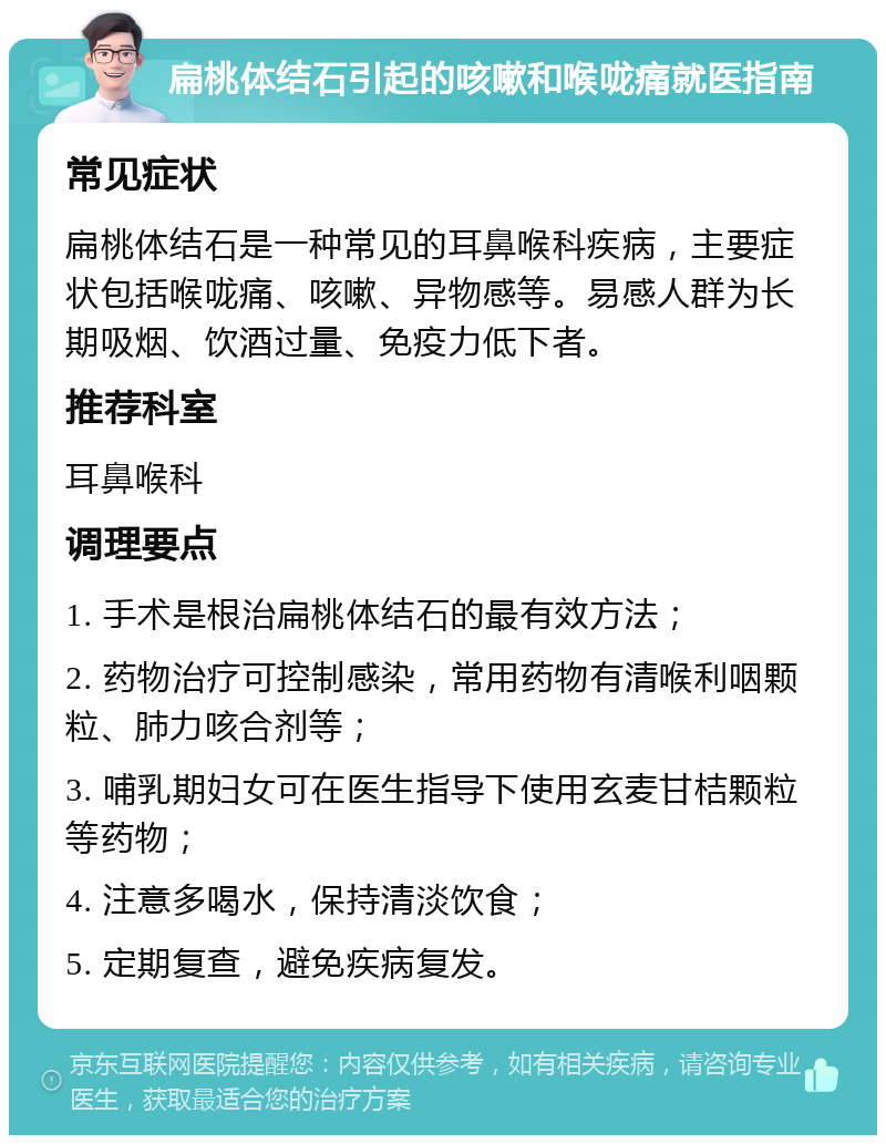 扁桃体结石引起的咳嗽和喉咙痛就医指南 常见症状 扁桃体结石是一种常见的耳鼻喉科疾病，主要症状包括喉咙痛、咳嗽、异物感等。易感人群为长期吸烟、饮酒过量、免疫力低下者。 推荐科室 耳鼻喉科 调理要点 1. 手术是根治扁桃体结石的最有效方法； 2. 药物治疗可控制感染，常用药物有清喉利咽颗粒、肺力咳合剂等； 3. 哺乳期妇女可在医生指导下使用玄麦甘桔颗粒等药物； 4. 注意多喝水，保持清淡饮食； 5. 定期复查，避免疾病复发。