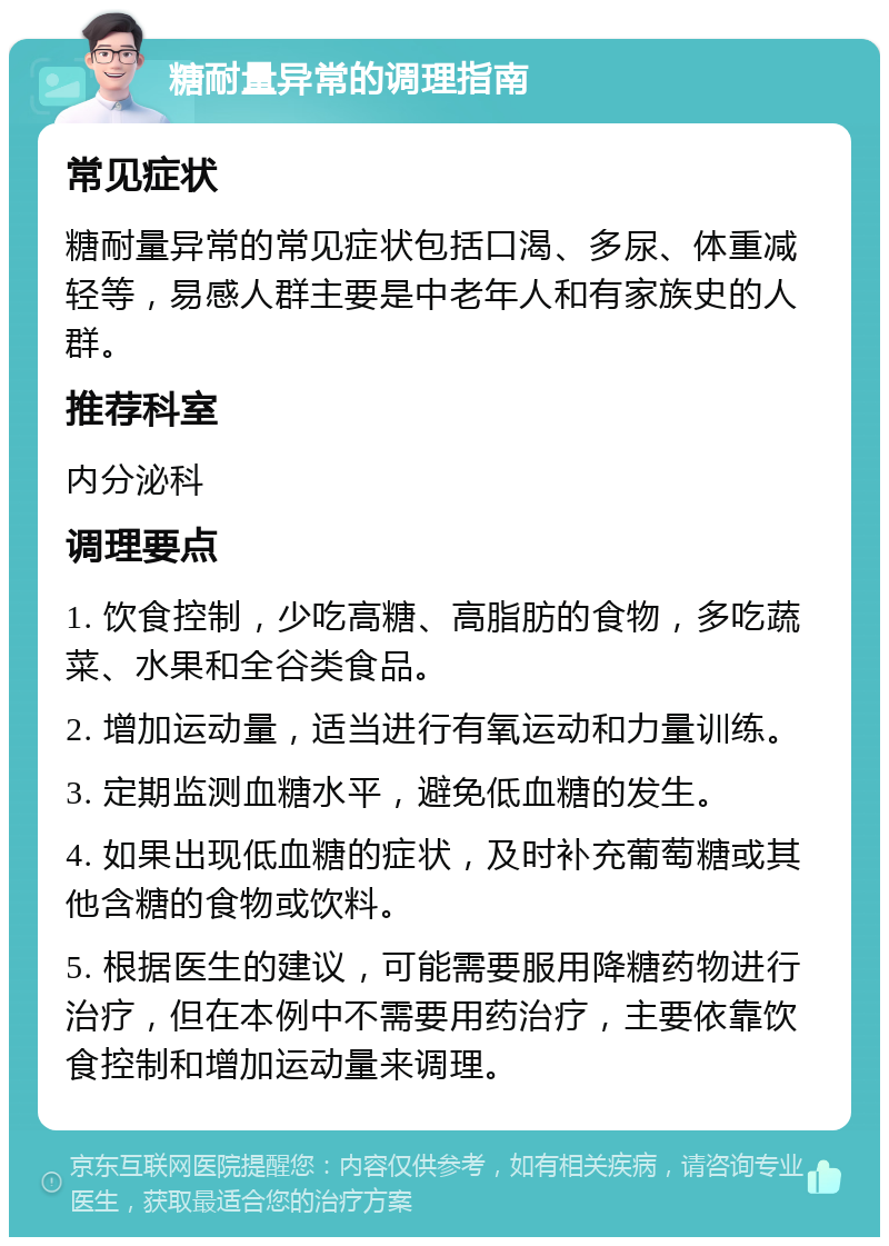 糖耐量异常的调理指南 常见症状 糖耐量异常的常见症状包括口渴、多尿、体重减轻等，易感人群主要是中老年人和有家族史的人群。 推荐科室 内分泌科 调理要点 1. 饮食控制，少吃高糖、高脂肪的食物，多吃蔬菜、水果和全谷类食品。 2. 增加运动量，适当进行有氧运动和力量训练。 3. 定期监测血糖水平，避免低血糖的发生。 4. 如果出现低血糖的症状，及时补充葡萄糖或其他含糖的食物或饮料。 5. 根据医生的建议，可能需要服用降糖药物进行治疗，但在本例中不需要用药治疗，主要依靠饮食控制和增加运动量来调理。