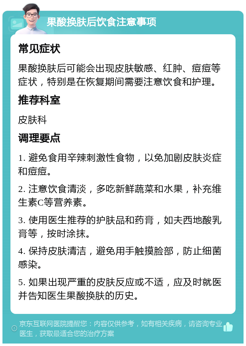 果酸换肤后饮食注意事项 常见症状 果酸换肤后可能会出现皮肤敏感、红肿、痘痘等症状，特别是在恢复期间需要注意饮食和护理。 推荐科室 皮肤科 调理要点 1. 避免食用辛辣刺激性食物，以免加剧皮肤炎症和痘痘。 2. 注意饮食清淡，多吃新鲜蔬菜和水果，补充维生素C等营养素。 3. 使用医生推荐的护肤品和药膏，如夫西地酸乳膏等，按时涂抹。 4. 保持皮肤清洁，避免用手触摸脸部，防止细菌感染。 5. 如果出现严重的皮肤反应或不适，应及时就医并告知医生果酸换肤的历史。