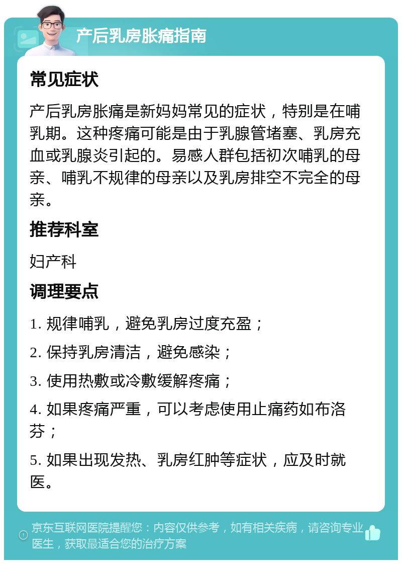 产后乳房胀痛指南 常见症状 产后乳房胀痛是新妈妈常见的症状，特别是在哺乳期。这种疼痛可能是由于乳腺管堵塞、乳房充血或乳腺炎引起的。易感人群包括初次哺乳的母亲、哺乳不规律的母亲以及乳房排空不完全的母亲。 推荐科室 妇产科 调理要点 1. 规律哺乳，避免乳房过度充盈； 2. 保持乳房清洁，避免感染； 3. 使用热敷或冷敷缓解疼痛； 4. 如果疼痛严重，可以考虑使用止痛药如布洛芬； 5. 如果出现发热、乳房红肿等症状，应及时就医。