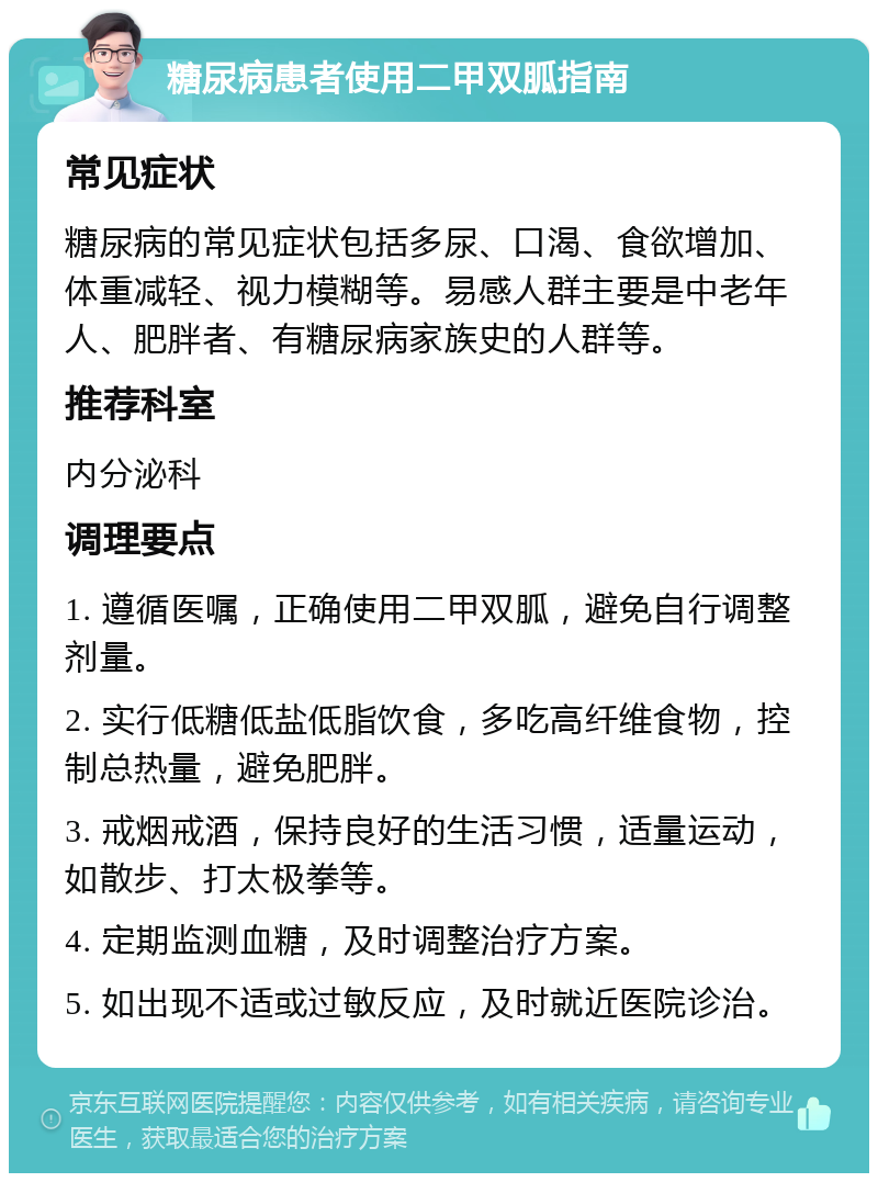 糖尿病患者使用二甲双胍指南 常见症状 糖尿病的常见症状包括多尿、口渴、食欲增加、体重减轻、视力模糊等。易感人群主要是中老年人、肥胖者、有糖尿病家族史的人群等。 推荐科室 内分泌科 调理要点 1. 遵循医嘱，正确使用二甲双胍，避免自行调整剂量。 2. 实行低糖低盐低脂饮食，多吃高纤维食物，控制总热量，避免肥胖。 3. 戒烟戒酒，保持良好的生活习惯，适量运动，如散步、打太极拳等。 4. 定期监测血糖，及时调整治疗方案。 5. 如出现不适或过敏反应，及时就近医院诊治。