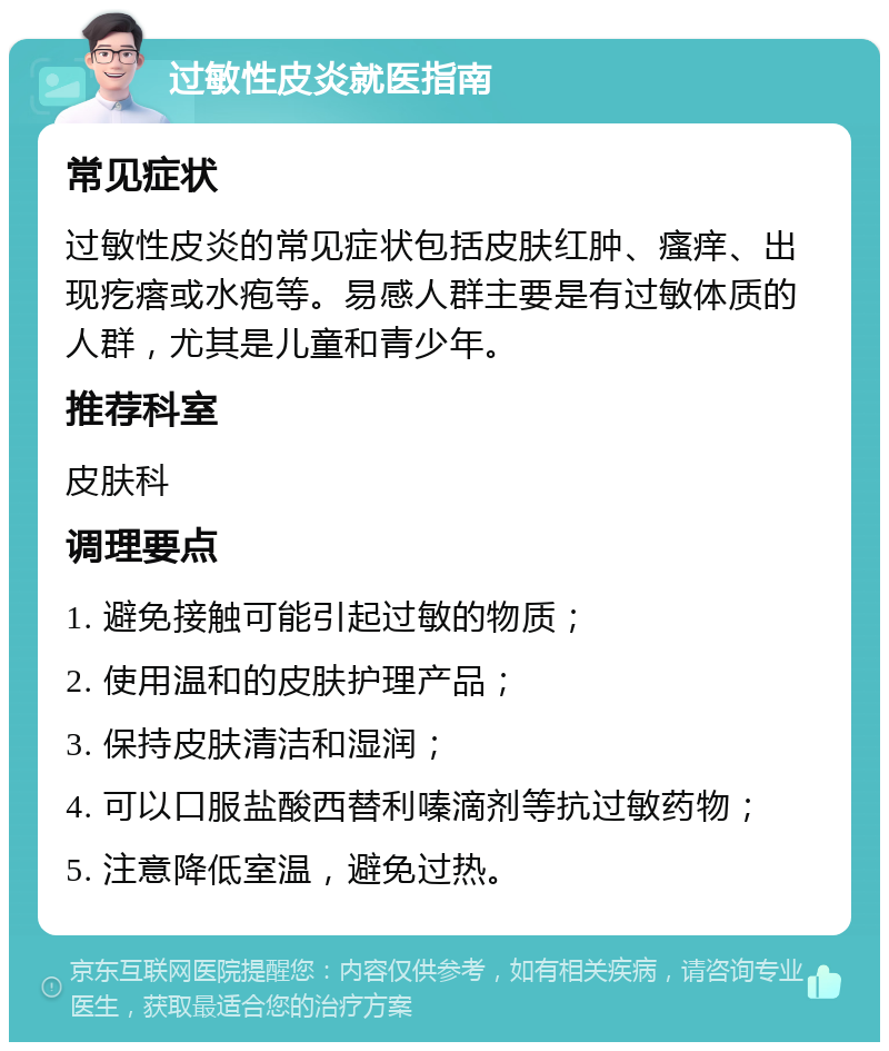 过敏性皮炎就医指南 常见症状 过敏性皮炎的常见症状包括皮肤红肿、瘙痒、出现疙瘩或水疱等。易感人群主要是有过敏体质的人群，尤其是儿童和青少年。 推荐科室 皮肤科 调理要点 1. 避免接触可能引起过敏的物质； 2. 使用温和的皮肤护理产品； 3. 保持皮肤清洁和湿润； 4. 可以口服盐酸西替利嗪滴剂等抗过敏药物； 5. 注意降低室温，避免过热。