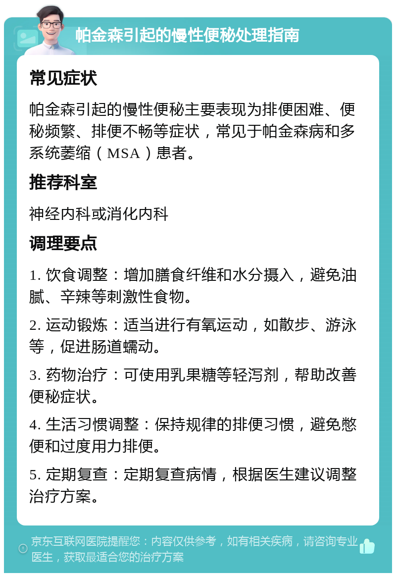 帕金森引起的慢性便秘处理指南 常见症状 帕金森引起的慢性便秘主要表现为排便困难、便秘频繁、排便不畅等症状，常见于帕金森病和多系统萎缩（MSA）患者。 推荐科室 神经内科或消化内科 调理要点 1. 饮食调整：增加膳食纤维和水分摄入，避免油腻、辛辣等刺激性食物。 2. 运动锻炼：适当进行有氧运动，如散步、游泳等，促进肠道蠕动。 3. 药物治疗：可使用乳果糖等轻泻剂，帮助改善便秘症状。 4. 生活习惯调整：保持规律的排便习惯，避免憋便和过度用力排便。 5. 定期复查：定期复查病情，根据医生建议调整治疗方案。