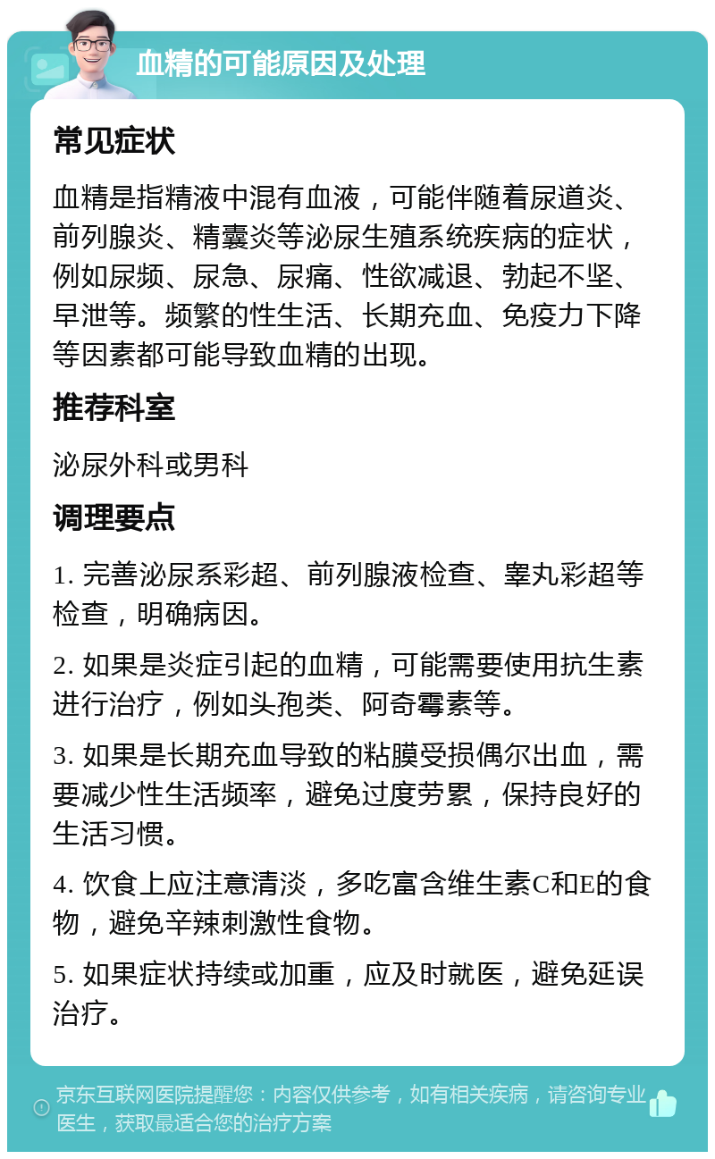 血精的可能原因及处理 常见症状 血精是指精液中混有血液，可能伴随着尿道炎、前列腺炎、精囊炎等泌尿生殖系统疾病的症状，例如尿频、尿急、尿痛、性欲减退、勃起不坚、早泄等。频繁的性生活、长期充血、免疫力下降等因素都可能导致血精的出现。 推荐科室 泌尿外科或男科 调理要点 1. 完善泌尿系彩超、前列腺液检查、睾丸彩超等检查，明确病因。 2. 如果是炎症引起的血精，可能需要使用抗生素进行治疗，例如头孢类、阿奇霉素等。 3. 如果是长期充血导致的粘膜受损偶尔出血，需要减少性生活频率，避免过度劳累，保持良好的生活习惯。 4. 饮食上应注意清淡，多吃富含维生素C和E的食物，避免辛辣刺激性食物。 5. 如果症状持续或加重，应及时就医，避免延误治疗。