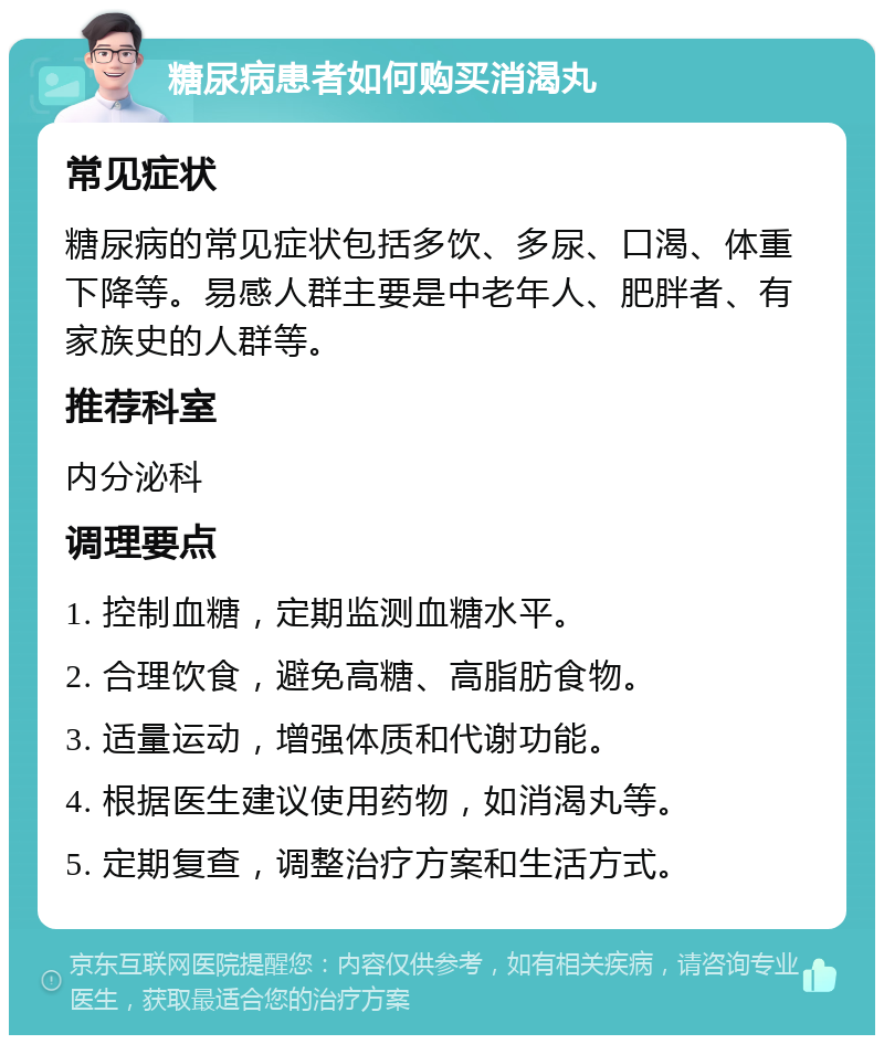 糖尿病患者如何购买消渴丸 常见症状 糖尿病的常见症状包括多饮、多尿、口渴、体重下降等。易感人群主要是中老年人、肥胖者、有家族史的人群等。 推荐科室 内分泌科 调理要点 1. 控制血糖，定期监测血糖水平。 2. 合理饮食，避免高糖、高脂肪食物。 3. 适量运动，增强体质和代谢功能。 4. 根据医生建议使用药物，如消渴丸等。 5. 定期复查，调整治疗方案和生活方式。