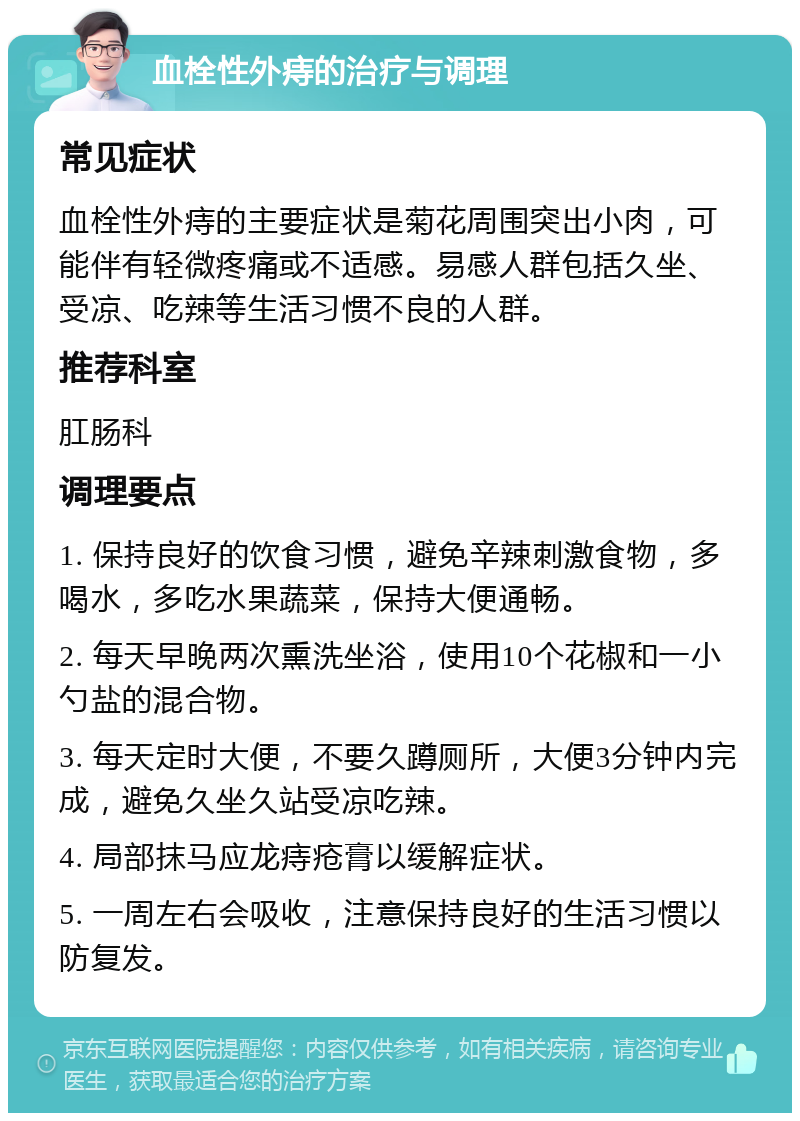 血栓性外痔的治疗与调理 常见症状 血栓性外痔的主要症状是菊花周围突出小肉，可能伴有轻微疼痛或不适感。易感人群包括久坐、受凉、吃辣等生活习惯不良的人群。 推荐科室 肛肠科 调理要点 1. 保持良好的饮食习惯，避免辛辣刺激食物，多喝水，多吃水果蔬菜，保持大便通畅。 2. 每天早晚两次熏洗坐浴，使用10个花椒和一小勺盐的混合物。 3. 每天定时大便，不要久蹲厕所，大便3分钟内完成，避免久坐久站受凉吃辣。 4. 局部抹马应龙痔疮膏以缓解症状。 5. 一周左右会吸收，注意保持良好的生活习惯以防复发。