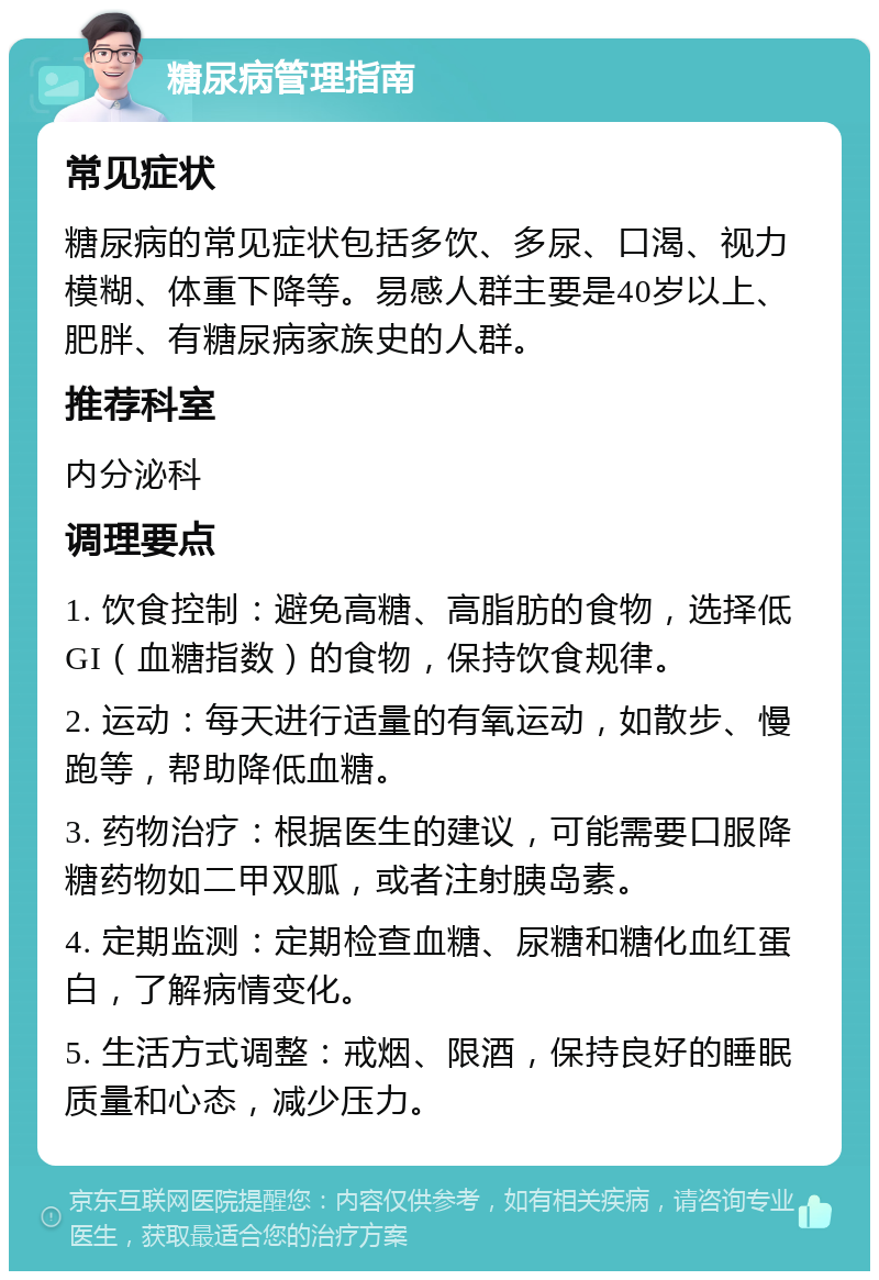 糖尿病管理指南 常见症状 糖尿病的常见症状包括多饮、多尿、口渴、视力模糊、体重下降等。易感人群主要是40岁以上、肥胖、有糖尿病家族史的人群。 推荐科室 内分泌科 调理要点 1. 饮食控制：避免高糖、高脂肪的食物，选择低GI（血糖指数）的食物，保持饮食规律。 2. 运动：每天进行适量的有氧运动，如散步、慢跑等，帮助降低血糖。 3. 药物治疗：根据医生的建议，可能需要口服降糖药物如二甲双胍，或者注射胰岛素。 4. 定期监测：定期检查血糖、尿糖和糖化血红蛋白，了解病情变化。 5. 生活方式调整：戒烟、限酒，保持良好的睡眠质量和心态，减少压力。